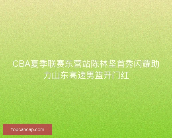 CBA夏季联赛东营站陈林坚首秀闪耀助力山东高速男篮开门红