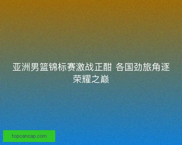 亚洲男篮锦标赛激战正酣 各国劲旅角逐荣耀之巅