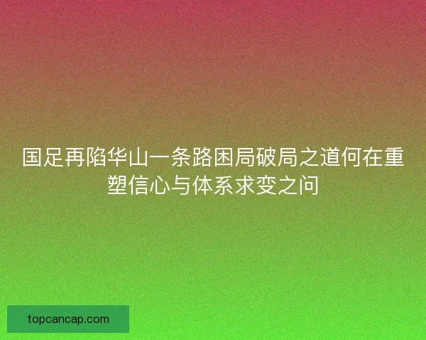 国足再陷华山一条路困局破局之道何在重塑信心与体系求变之问