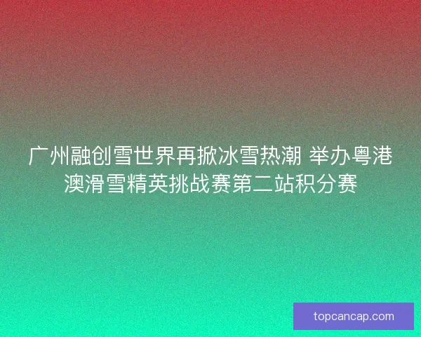 广州融创雪世界再掀冰雪热潮 举办粤港澳滑雪精英挑战赛第二站积分赛