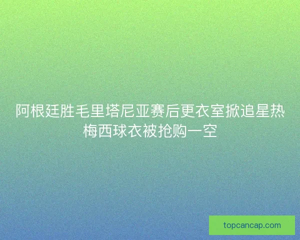 阿根廷胜毛里塔尼亚赛后更衣室掀追星热梅西球衣被抢购一空