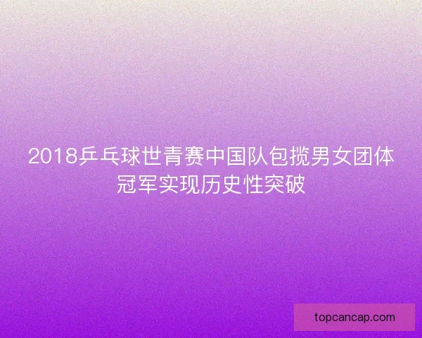 2018乒乓球世青赛中国队包揽男女团体冠军实现历史性突破
