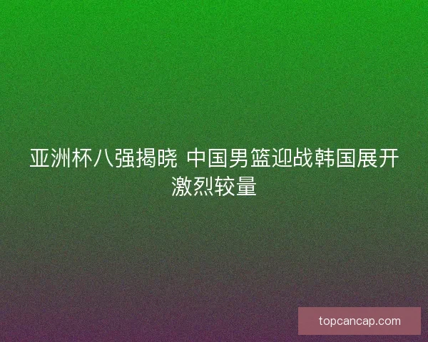 亚洲杯八强揭晓 中国男篮迎战韩国展开激烈较量