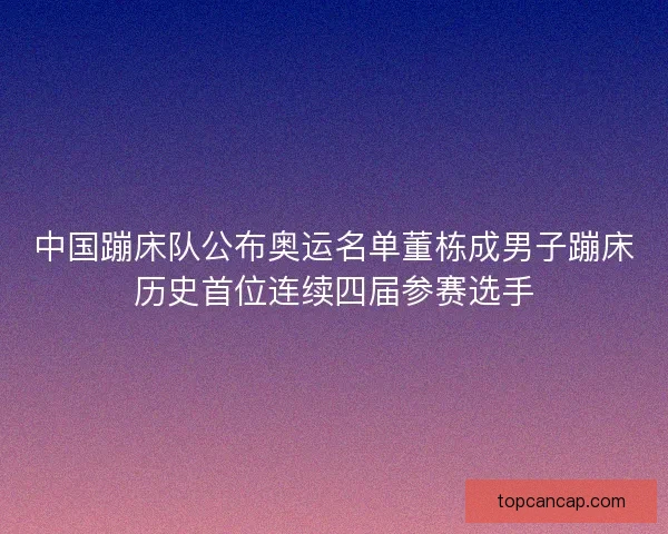 中国蹦床队公布奥运名单董栋成男子蹦床历史首位连续四届参赛选手