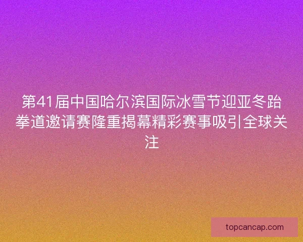 第41届中国哈尔滨国际冰雪节迎亚冬跆拳道邀请赛隆重揭幕精彩赛事吸引全球关注